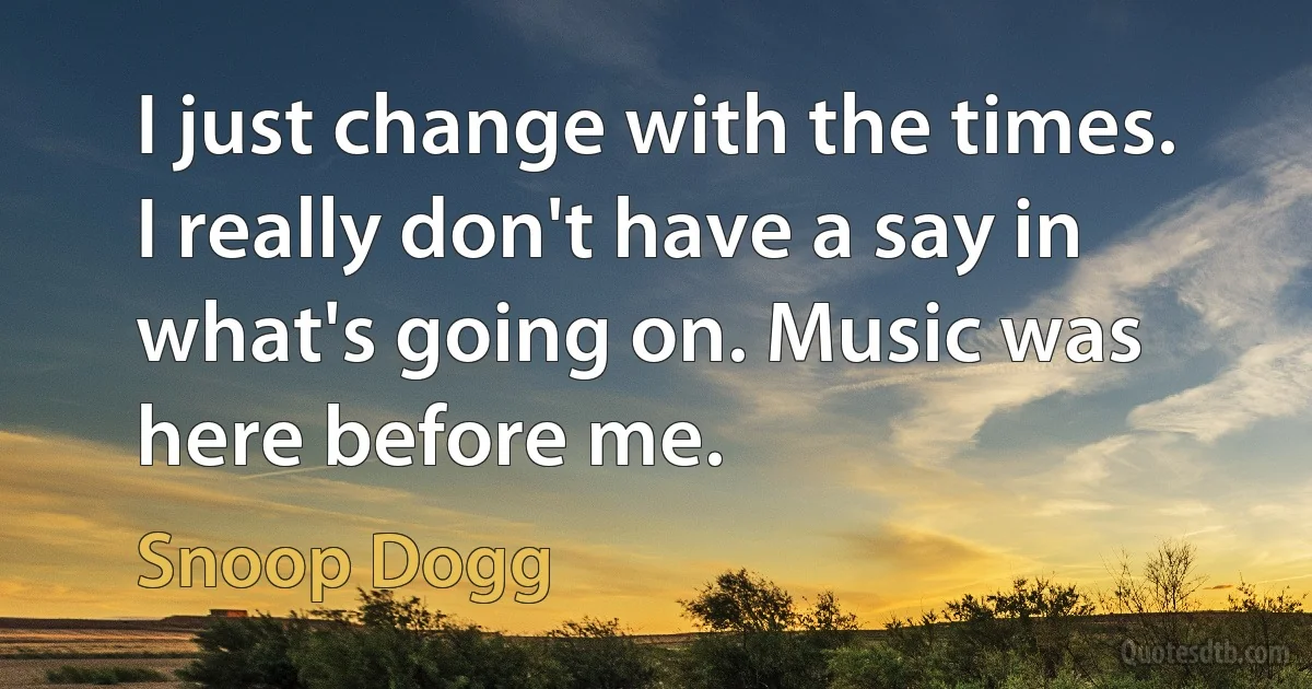 I just change with the times. I really don't have a say in what's going on. Music was here before me. (Snoop Dogg)