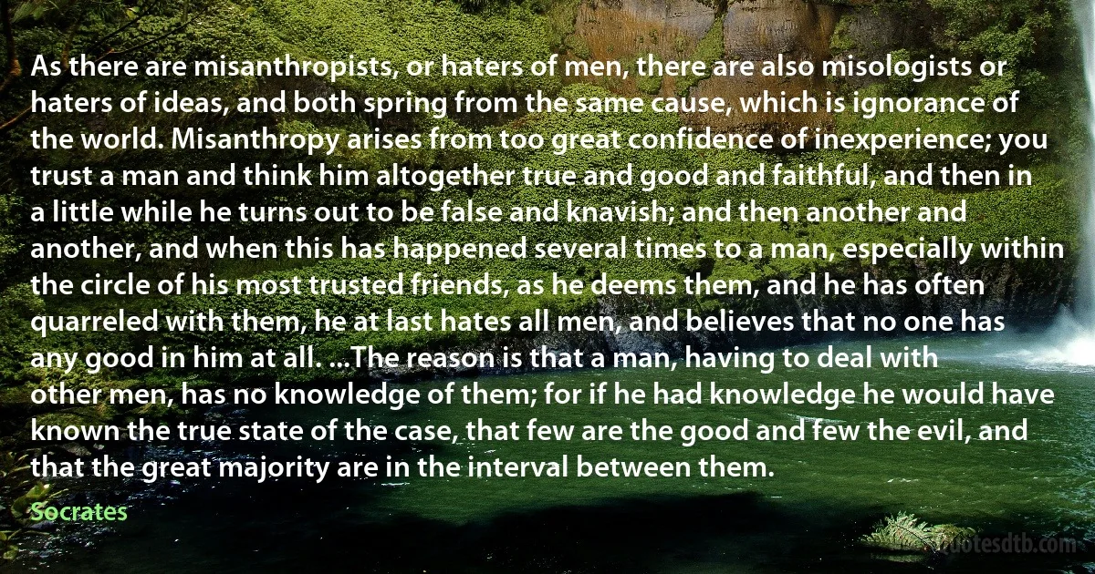 As there are misanthropists, or haters of men, there are also misologists or haters of ideas, and both spring from the same cause, which is ignorance of the world. Misanthropy arises from too great confidence of inexperience; you trust a man and think him altogether true and good and faithful, and then in a little while he turns out to be false and knavish; and then another and another, and when this has happened several times to a man, especially within the circle of his most trusted friends, as he deems them, and he has often quarreled with them, he at last hates all men, and believes that no one has any good in him at all. ...The reason is that a man, having to deal with other men, has no knowledge of them; for if he had knowledge he would have known the true state of the case, that few are the good and few the evil, and that the great majority are in the interval between them. (Socrates)