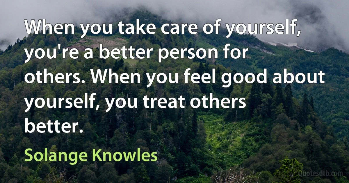 When you take care of yourself, you're a better person for others. When you feel good about yourself, you treat others better. (Solange Knowles)