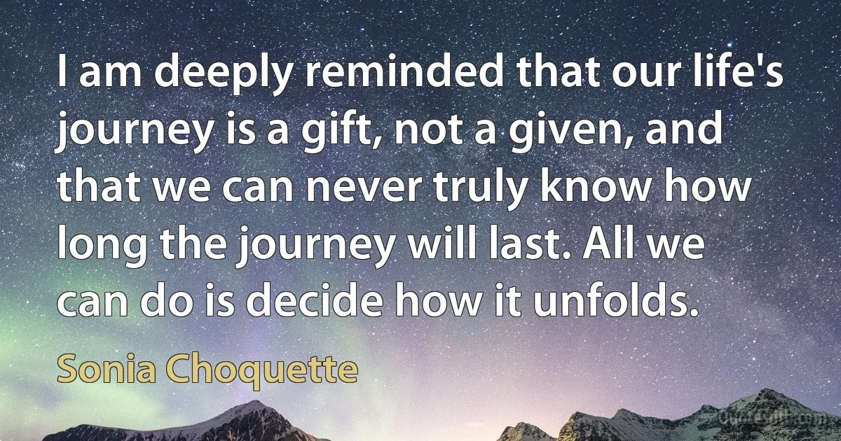 I am deeply reminded that our life's journey is a gift, not a given, and that we can never truly know how long the journey will last. All we can do is decide how it unfolds. (Sonia Choquette)