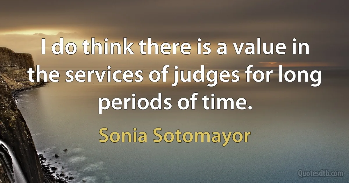 I do think there is a value in the services of judges for long periods of time. (Sonia Sotomayor)