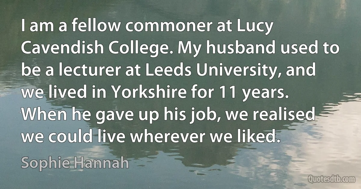 I am a fellow commoner at Lucy Cavendish College. My husband used to be a lecturer at Leeds University, and we lived in Yorkshire for 11 years. When he gave up his job, we realised we could live wherever we liked. (Sophie Hannah)