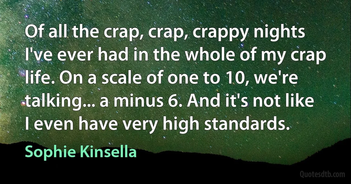 Of all the crap, crap, crappy nights I've ever had in the whole of my crap life. On a scale of one to 10, we're talking... a minus 6. And it's not like I even have very high standards. (Sophie Kinsella)