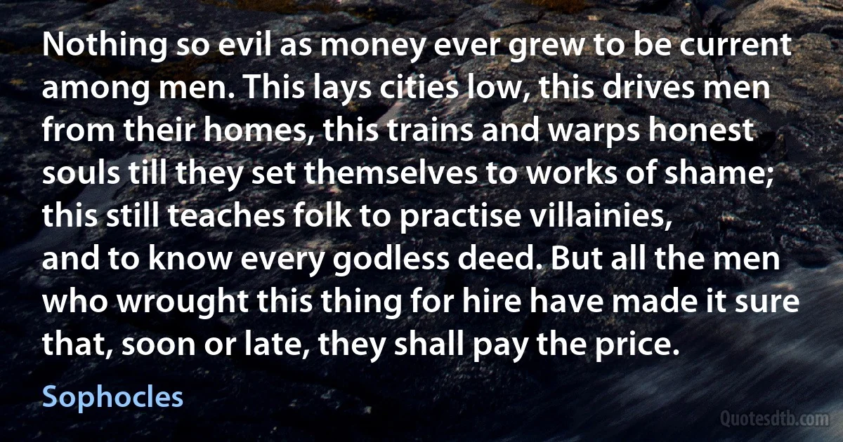 Nothing so evil as money ever grew to be current among men. This lays cities low, this drives men from their homes, this trains and warps honest souls till they set themselves to works of shame; this still teaches folk to practise villainies, and to know every godless deed. But all the men who wrought this thing for hire have made it sure that, soon or late, they shall pay the price. (Sophocles)