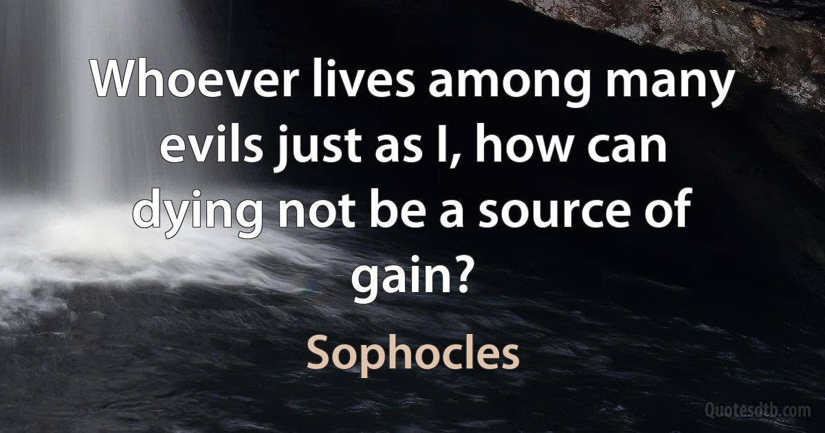 Whoever lives among many evils just as I, how can dying not be a source of gain? (Sophocles)