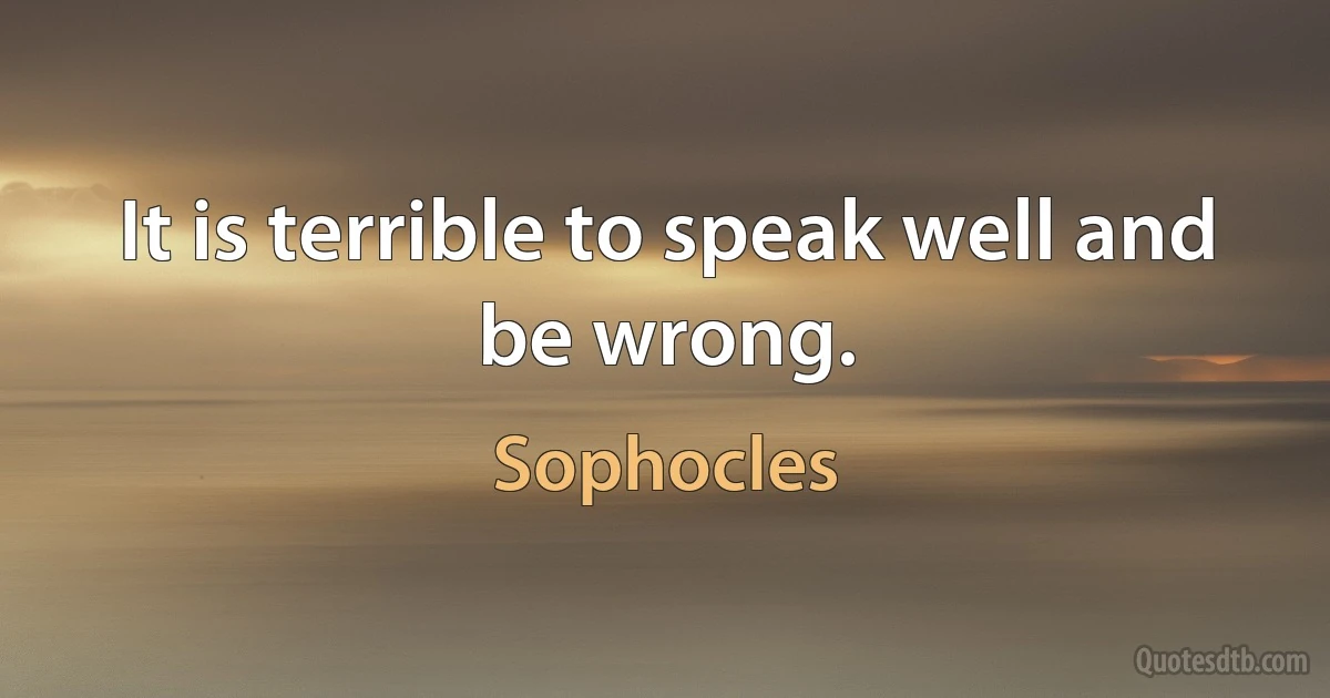 It is terrible to speak well and be wrong. (Sophocles)