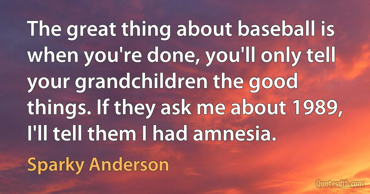 The great thing about baseball is when you're done, you'll only tell your grandchildren the good things. If they ask me about 1989, I'll tell them I had amnesia. (Sparky Anderson)