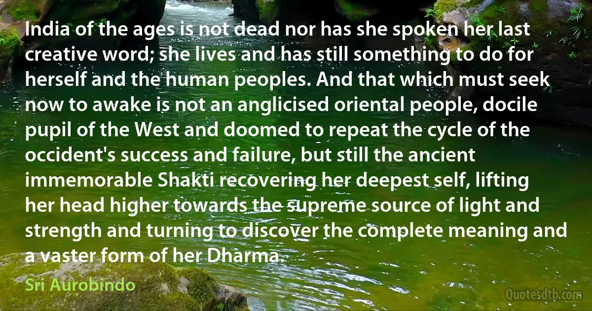 India of the ages is not dead nor has she spoken her last creative word; she lives and has still something to do for herself and the human peoples. And that which must seek now to awake is not an anglicised oriental people, docile pupil of the West and doomed to repeat the cycle of the occident's success and failure, but still the ancient immemorable Shakti recovering her deepest self, lifting her head higher towards the supreme source of light and strength and turning to discover the complete meaning and a vaster form of her Dharma. (Sri Aurobindo)