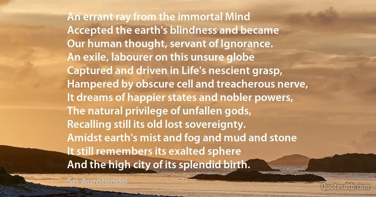 An errant ray from the immortal Mind
Accepted the earth's blindness and became
Our human thought, servant of Ignorance.
An exile, labourer on this unsure globe
Captured and driven in Life's nescient grasp,
Hampered by obscure cell and treacherous nerve,
It dreams of happier states and nobler powers,
The natural privilege of unfallen gods,
Recalling still its old lost sovereignty.
Amidst earth's mist and fog and mud and stone
It still remembers its exalted sphere
And the high city of its splendid birth. (Sri Aurobindo)