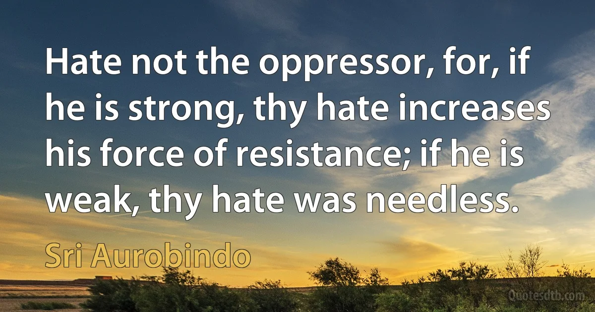 Hate not the oppressor, for, if he is strong, thy hate increases his force of resistance; if he is weak, thy hate was needless. (Sri Aurobindo)