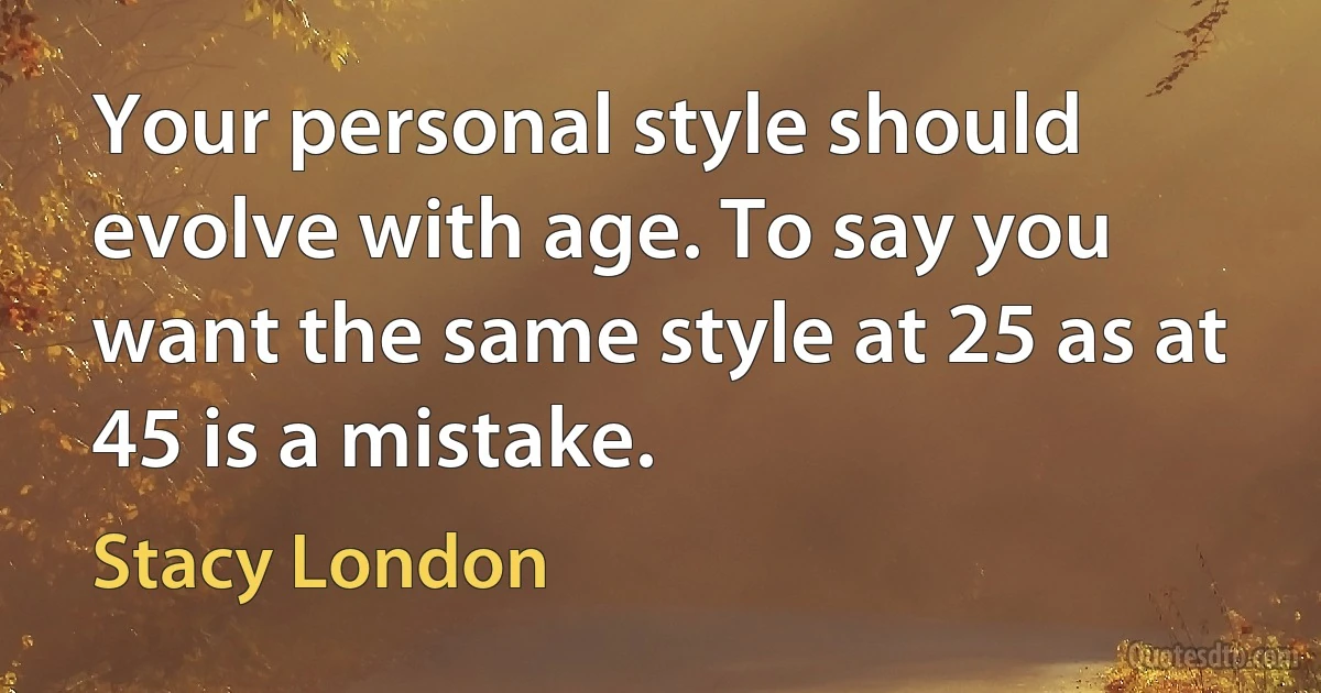 Your personal style should evolve with age. To say you want the same style at 25 as at 45 is a mistake. (Stacy London)