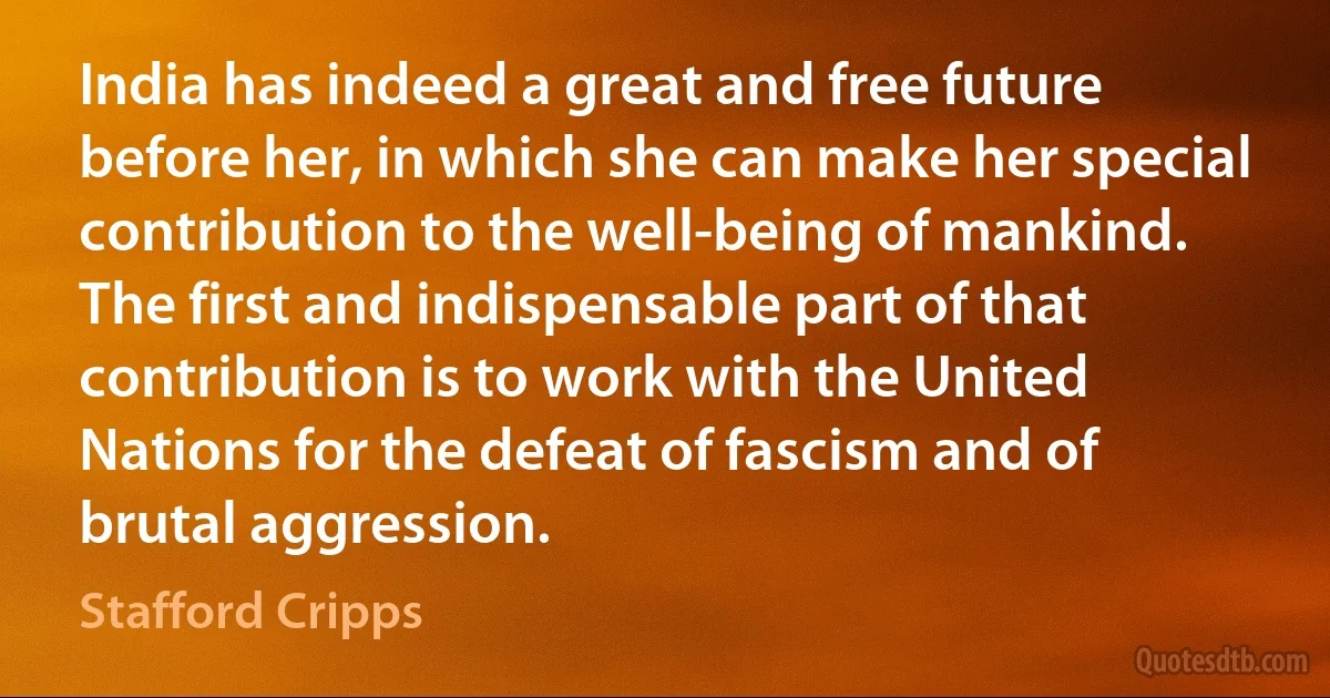 India has indeed a great and free future before her, in which she can make her special contribution to the well-being of mankind. The first and indispensable part of that contribution is to work with the United Nations for the defeat of fascism and of brutal aggression. (Stafford Cripps)