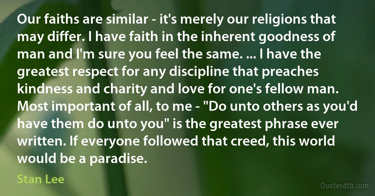 Our faiths are similar - it's merely our religions that may differ. I have faith in the inherent goodness of man and I'm sure you feel the same. ... I have the greatest respect for any discipline that preaches kindness and charity and love for one's fellow man. Most important of all, to me - "Do unto others as you'd have them do unto you" is the greatest phrase ever written. If everyone followed that creed, this world would be a paradise. (Stan Lee)