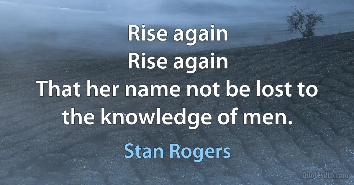 Rise again
Rise again
That her name not be lost to the knowledge of men. (Stan Rogers)