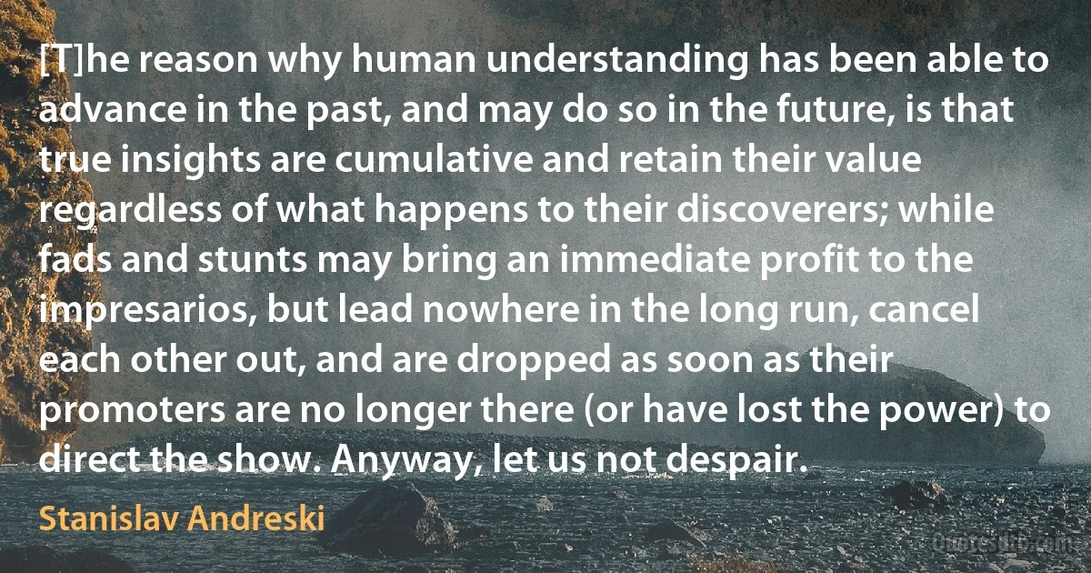 [T]he reason why human understanding has been able to advance in the past, and may do so in the future, is that true insights are cumulative and retain their value regardless of what happens to their discoverers; while fads and stunts may bring an immediate profit to the impresarios, but lead nowhere in the long run, cancel each other out, and are dropped as soon as their promoters are no longer there (or have lost the power) to direct the show. Anyway, let us not despair. (Stanislav Andreski)