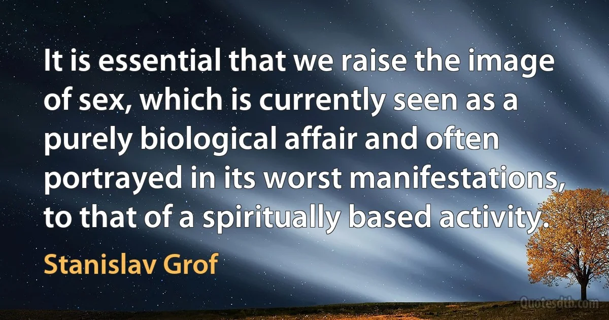 It is essential that we raise the image of sex, which is currently seen as a purely biological affair and often portrayed in its worst manifestations, to that of a spiritually based activity. (Stanislav Grof)