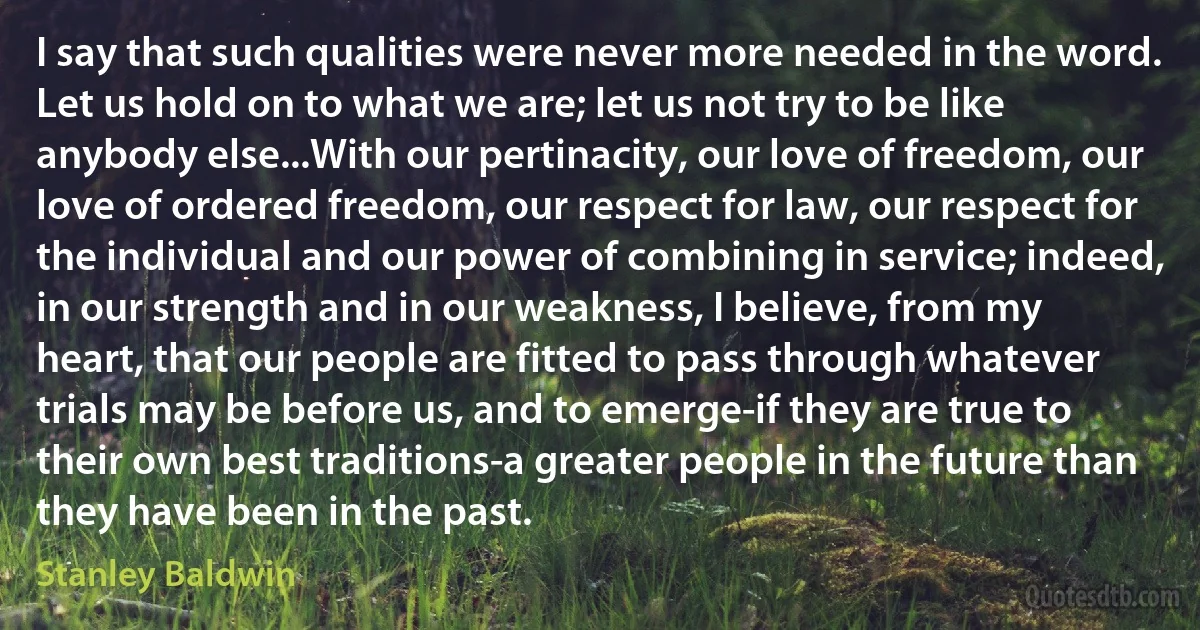 I say that such qualities were never more needed in the word. Let us hold on to what we are; let us not try to be like anybody else...With our pertinacity, our love of freedom, our love of ordered freedom, our respect for law, our respect for the individual and our power of combining in service; indeed, in our strength and in our weakness, I believe, from my heart, that our people are fitted to pass through whatever trials may be before us, and to emerge-if they are true to their own best traditions-a greater people in the future than they have been in the past. (Stanley Baldwin)