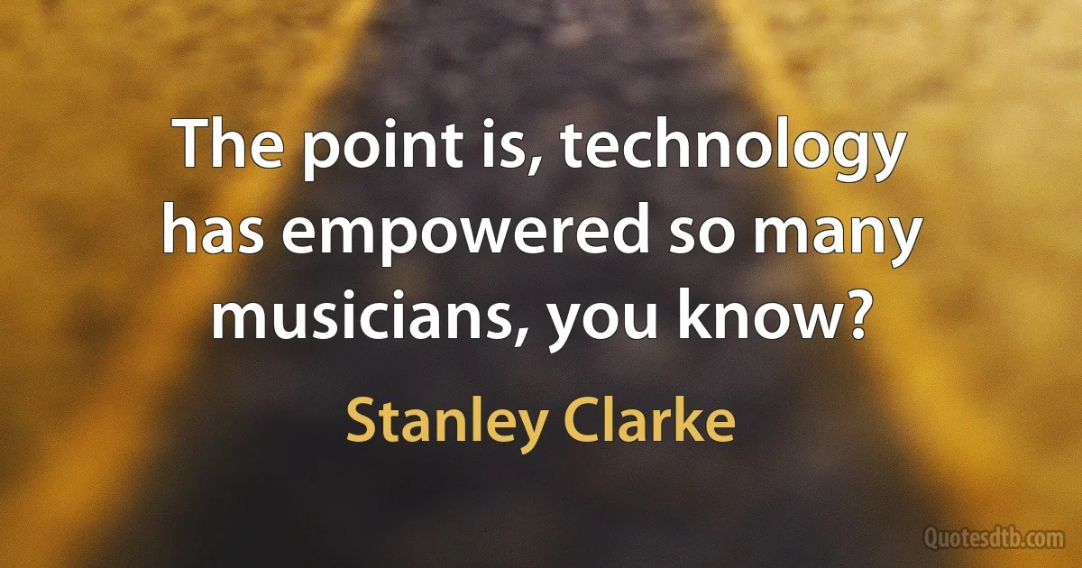 The point is, technology has empowered so many musicians, you know? (Stanley Clarke)