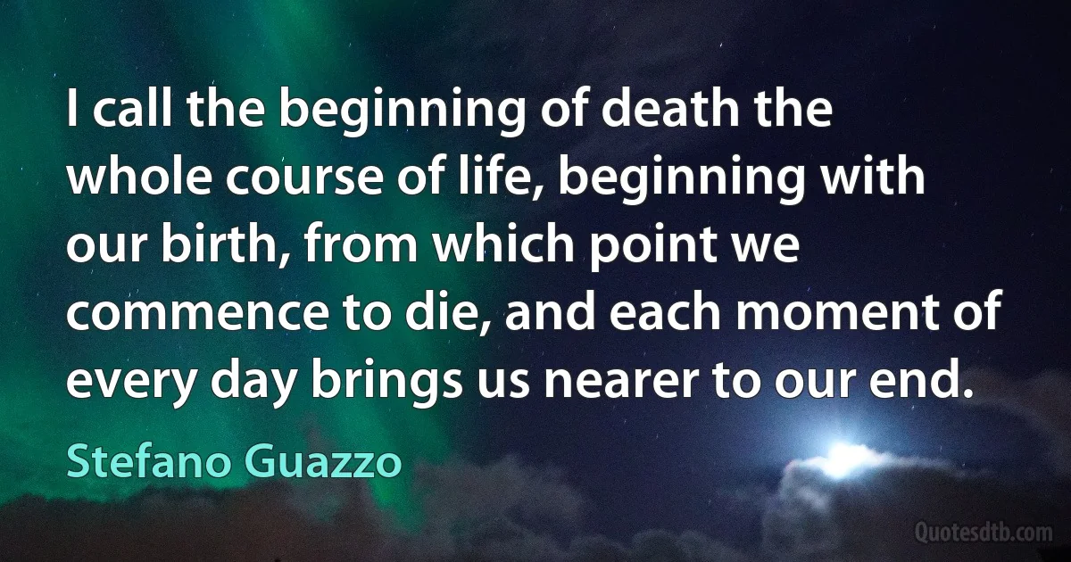 I call the beginning of death the whole course of life, beginning with our birth, from which point we commence to die, and each moment of every day brings us nearer to our end. (Stefano Guazzo)