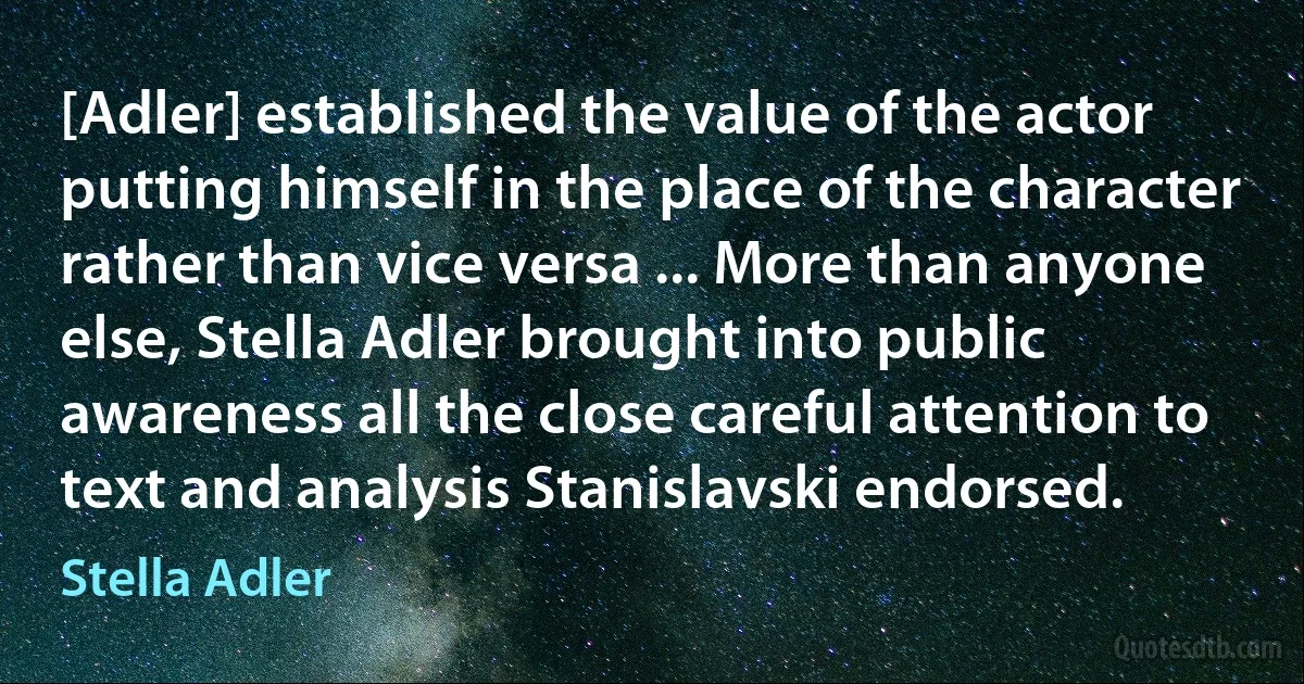 [Adler] established the value of the actor putting himself in the place of the character rather than vice versa ... More than anyone else, Stella Adler brought into public awareness all the close careful attention to text and analysis Stanislavski endorsed. (Stella Adler)