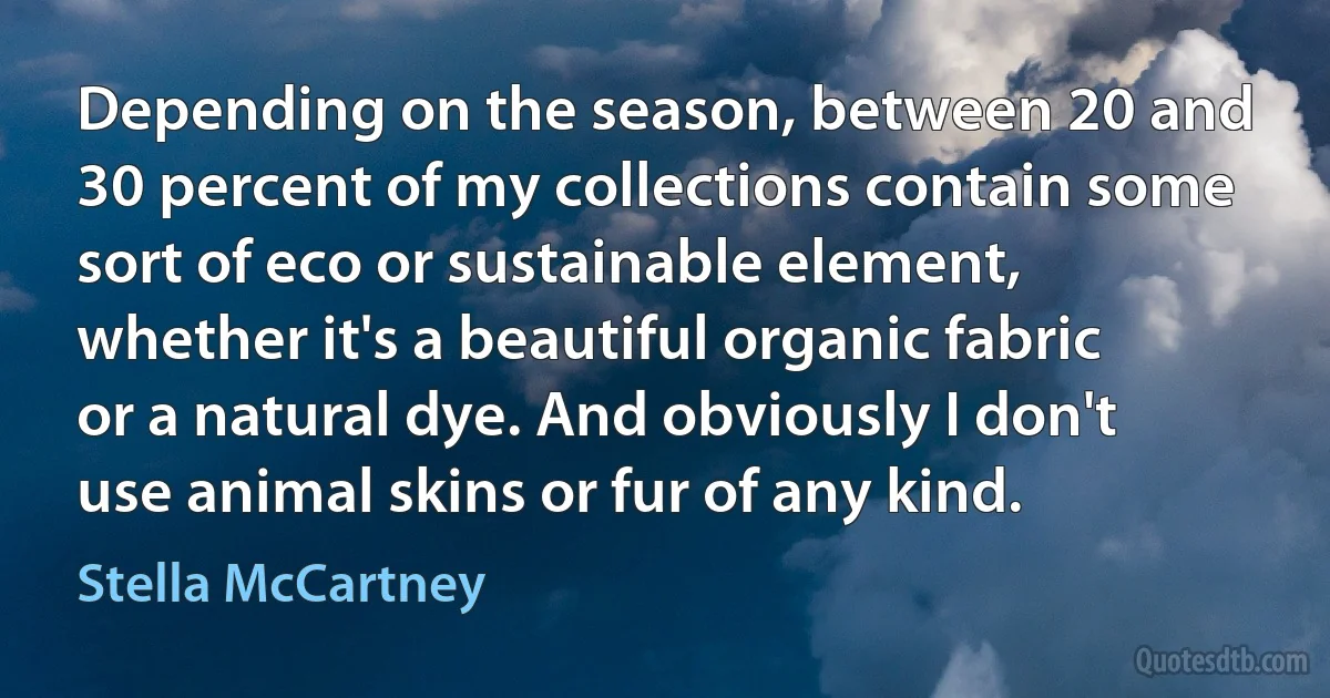 Depending on the season, between 20 and 30 percent of my collections contain some sort of eco or sustainable element, whether it's a beautiful organic fabric or a natural dye. And obviously I don't use animal skins or fur of any kind. (Stella McCartney)