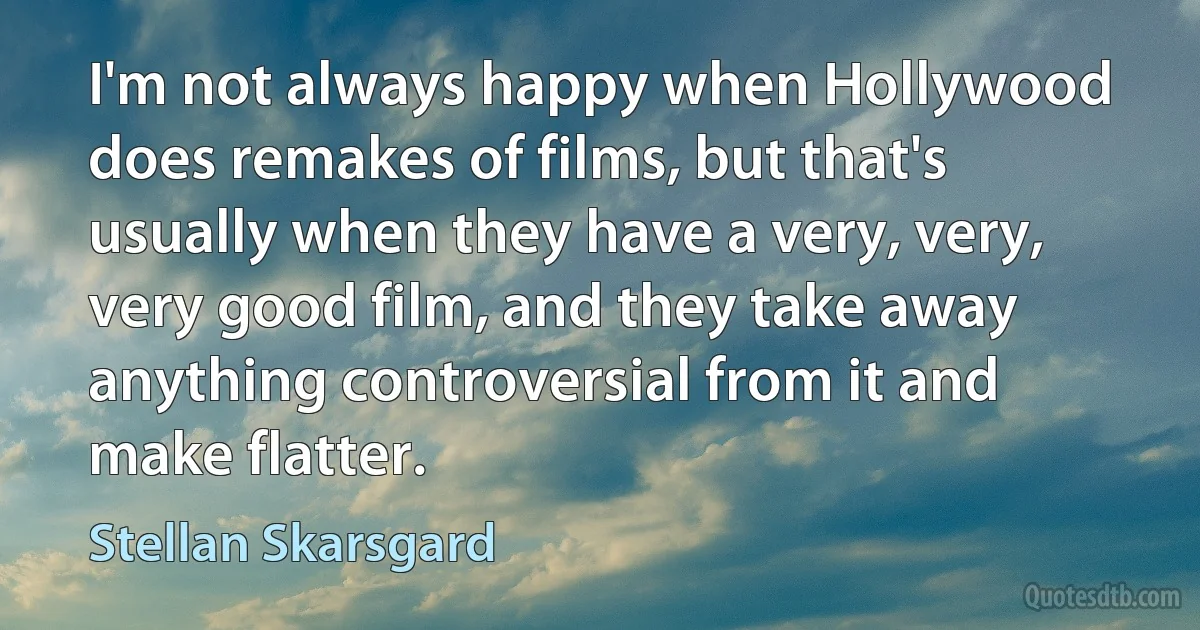 I'm not always happy when Hollywood does remakes of films, but that's usually when they have a very, very, very good film, and they take away anything controversial from it and make flatter. (Stellan Skarsgard)