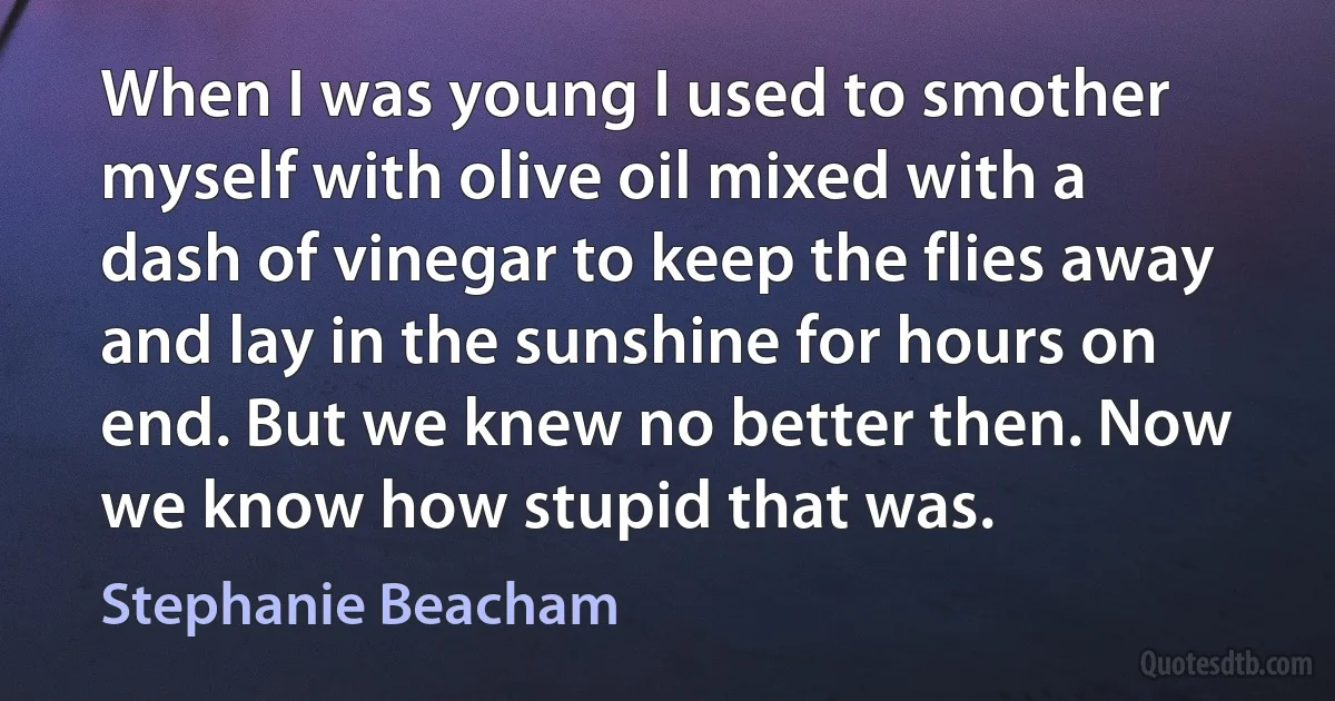 When I was young I used to smother myself with olive oil mixed with a dash of vinegar to keep the flies away and lay in the sunshine for hours on end. But we knew no better then. Now we know how stupid that was. (Stephanie Beacham)