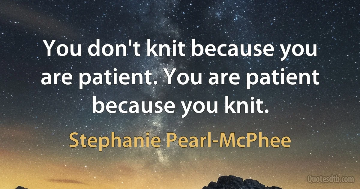 You don't knit because you are patient. You are patient because you knit. (Stephanie Pearl-McPhee)