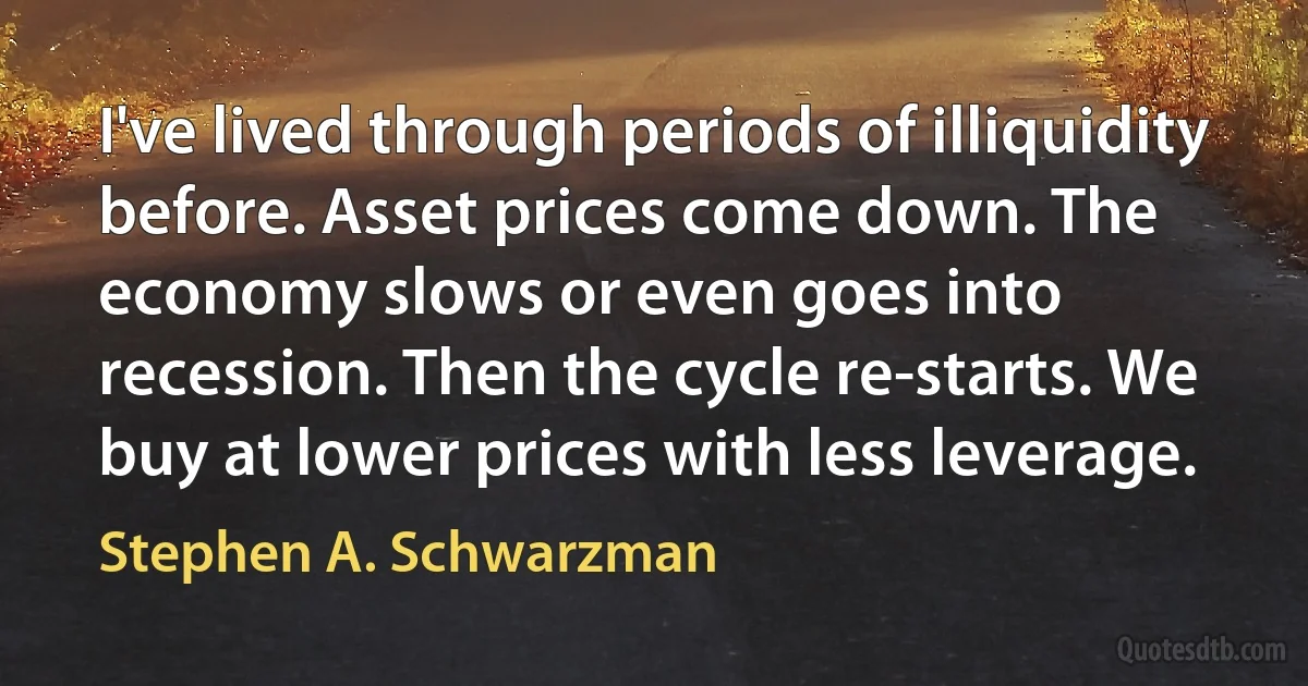 I've lived through periods of illiquidity before. Asset prices come down. The economy slows or even goes into recession. Then the cycle re-starts. We buy at lower prices with less leverage. (Stephen A. Schwarzman)