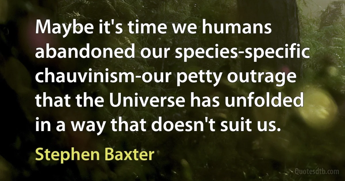 Maybe it's time we humans abandoned our species-specific chauvinism-our petty outrage that the Universe has unfolded in a way that doesn't suit us. (Stephen Baxter)