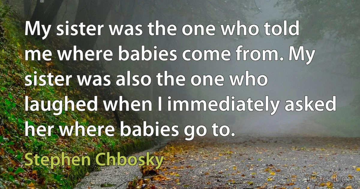 My sister was the one who told me where babies come from. My sister was also the one who laughed when I immediately asked her where babies go to. (Stephen Chbosky)