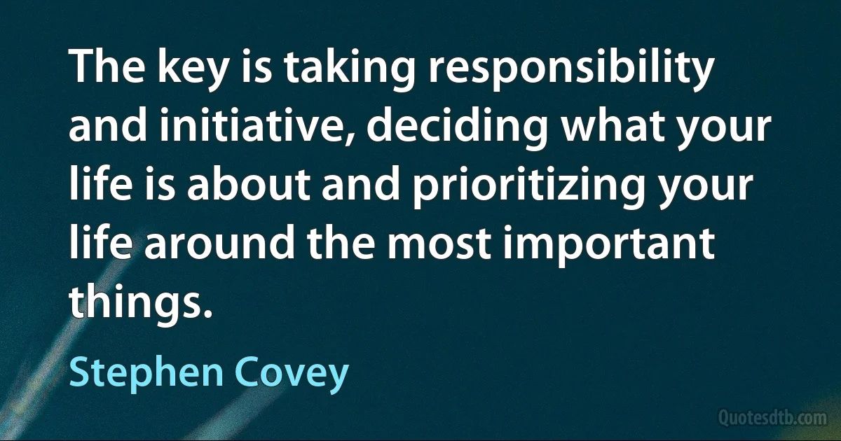 The key is taking responsibility and initiative, deciding what your life is about and prioritizing your life around the most important things. (Stephen Covey)