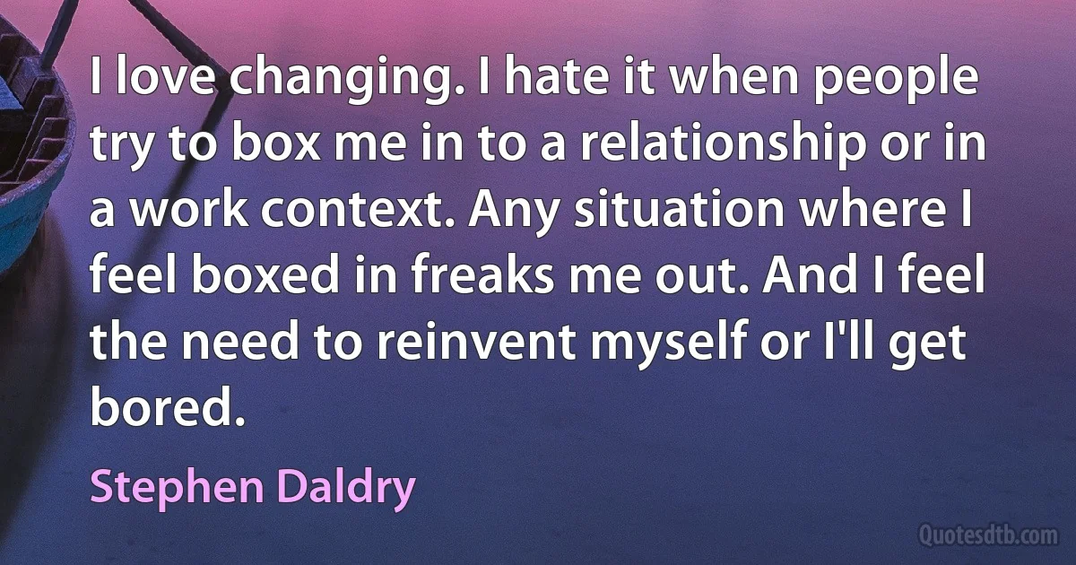 I love changing. I hate it when people try to box me in to a relationship or in a work context. Any situation where I feel boxed in freaks me out. And I feel the need to reinvent myself or I'll get bored. (Stephen Daldry)