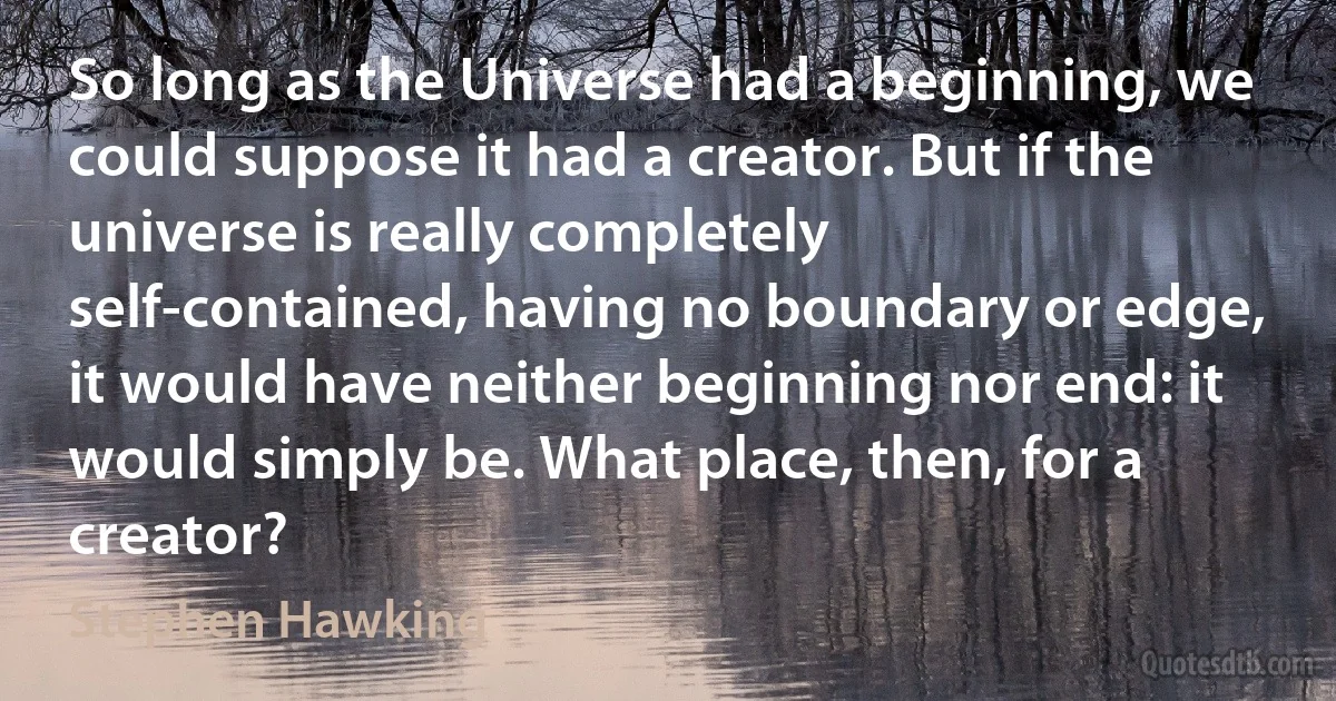 So long as the Universe had a beginning, we could suppose it had a creator. But if the universe is really completely self-contained, having no boundary or edge, it would have neither beginning nor end: it would simply be. What place, then, for a creator? (Stephen Hawking)