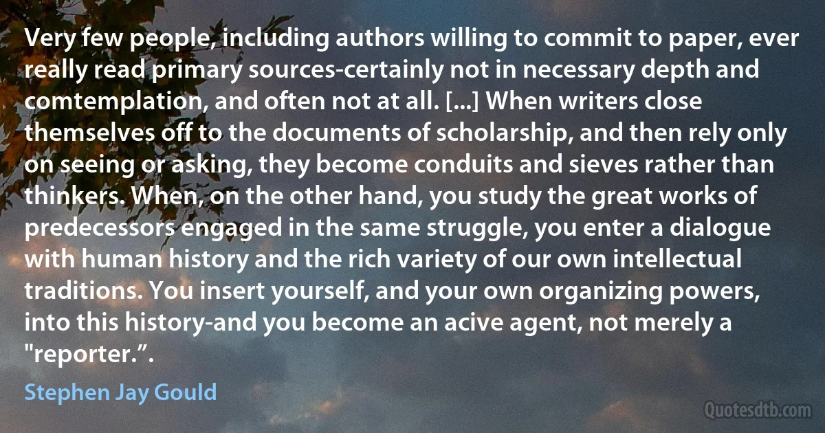 Very few people, including authors willing to commit to paper, ever really read primary sources-certainly not in necessary depth and comtemplation, and often not at all. [...] When writers close themselves off to the documents of scholarship, and then rely only on seeing or asking, they become conduits and sieves rather than thinkers. When, on the other hand, you study the great works of predecessors engaged in the same struggle, you enter a dialogue with human history and the rich variety of our own intellectual traditions. You insert yourself, and your own organizing powers, into this history-and you become an acive agent, not merely a "reporter.”. (Stephen Jay Gould)