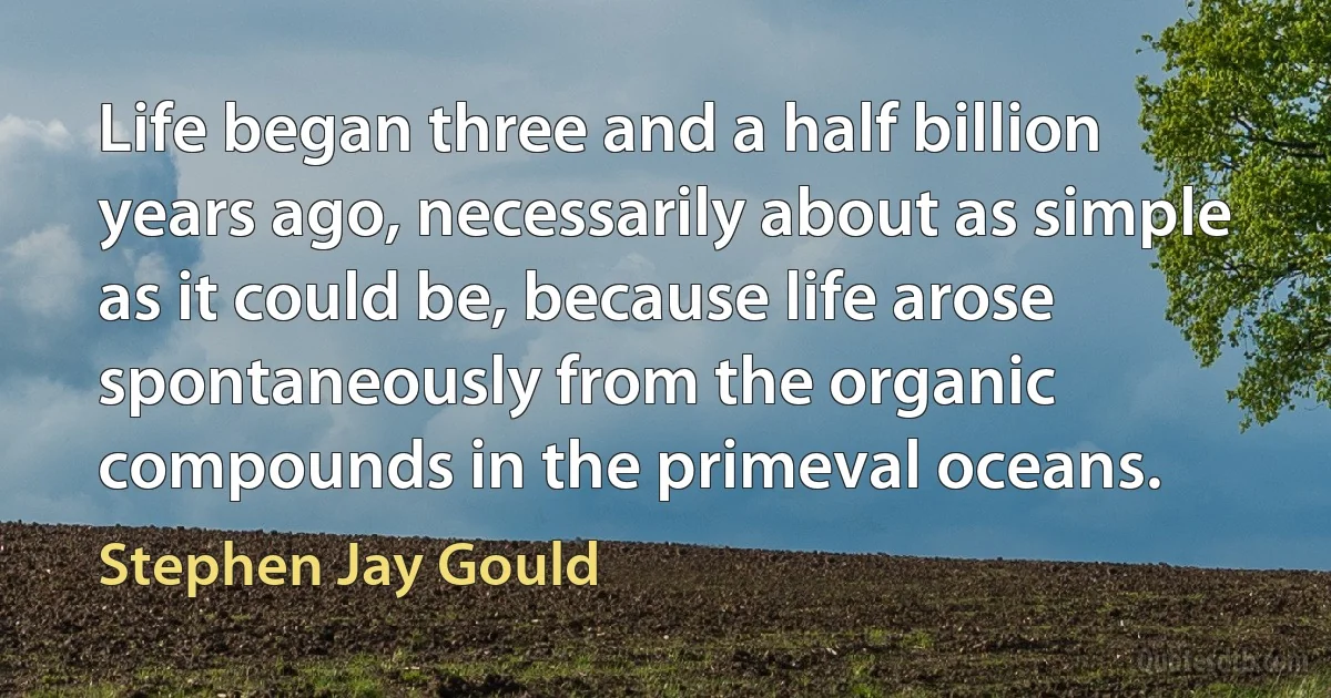 Life began three and a half billion years ago, necessarily about as simple as it could be, because life arose spontaneously from the organic compounds in the primeval oceans. (Stephen Jay Gould)