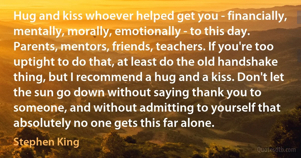 Hug and kiss whoever helped get you - financially, mentally, morally, emotionally - to this day. Parents, mentors, friends, teachers. If you're too uptight to do that, at least do the old handshake thing, but I recommend a hug and a kiss. Don't let the sun go down without saying thank you to someone, and without admitting to yourself that absolutely no one gets this far alone. (Stephen King)