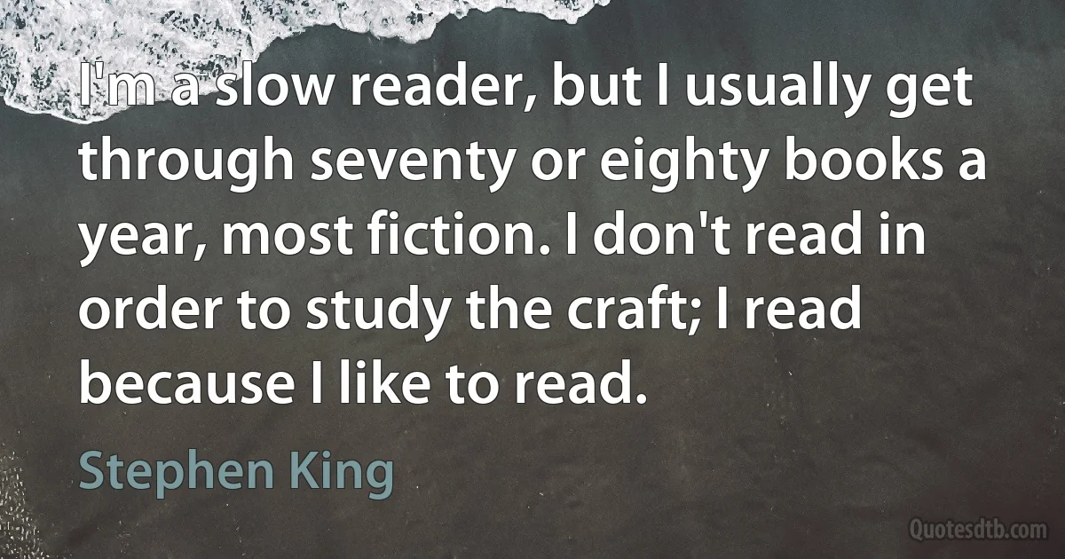 I'm a slow reader, but I usually get through seventy or eighty books a year, most fiction. I don't read in order to study the craft; I read because I like to read. (Stephen King)