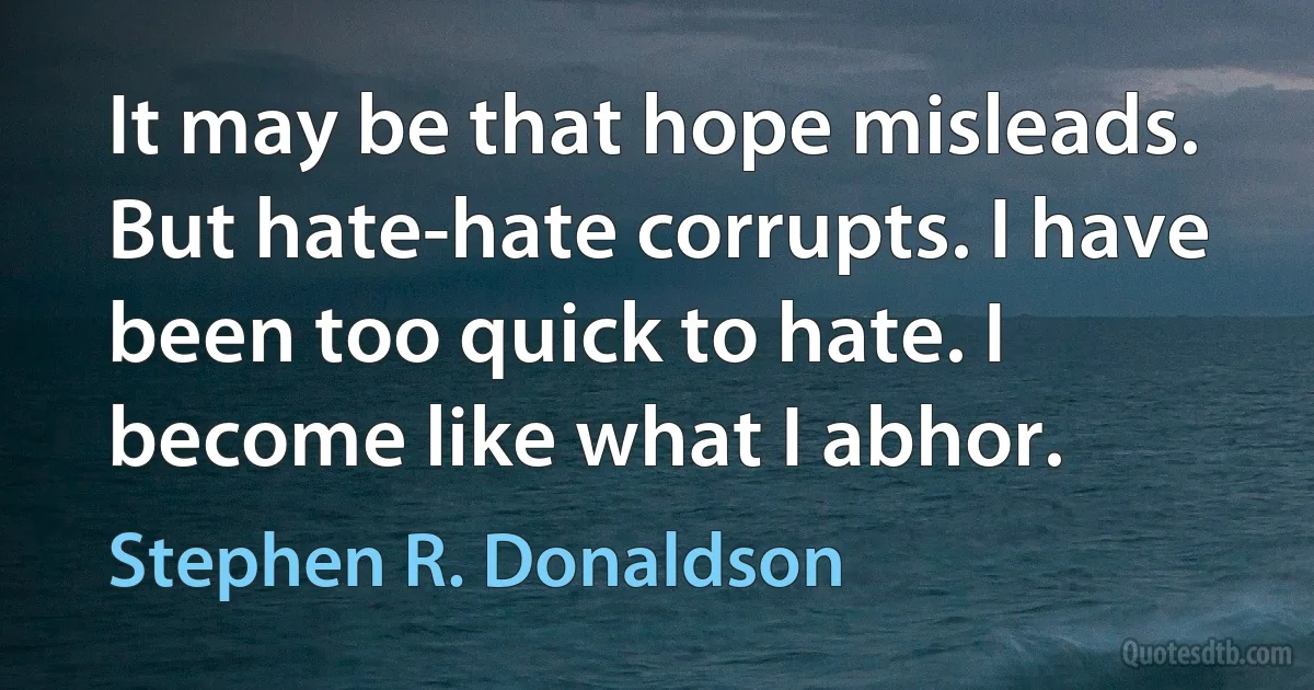 It may be that hope misleads. But hate-hate corrupts. I have been too quick to hate. I become like what I abhor. (Stephen R. Donaldson)