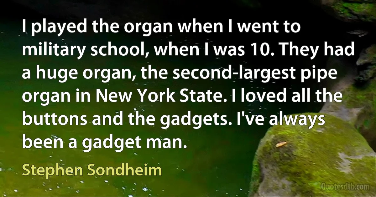 I played the organ when I went to military school, when I was 10. They had a huge organ, the second-largest pipe organ in New York State. I loved all the buttons and the gadgets. I've always been a gadget man. (Stephen Sondheim)