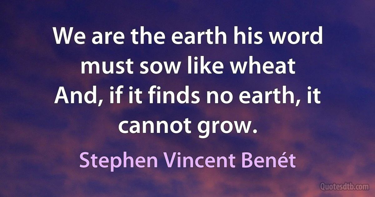 We are the earth his word must sow like wheat
And, if it finds no earth, it cannot grow. (Stephen Vincent Benét)