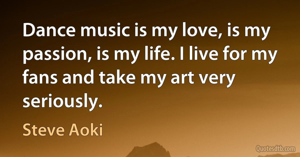 Dance music is my love, is my passion, is my life. I live for my fans and take my art very seriously. (Steve Aoki)