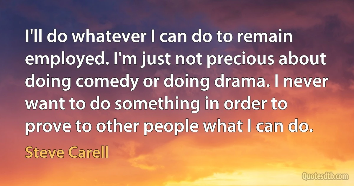 I'll do whatever I can do to remain employed. I'm just not precious about doing comedy or doing drama. I never want to do something in order to prove to other people what I can do. (Steve Carell)