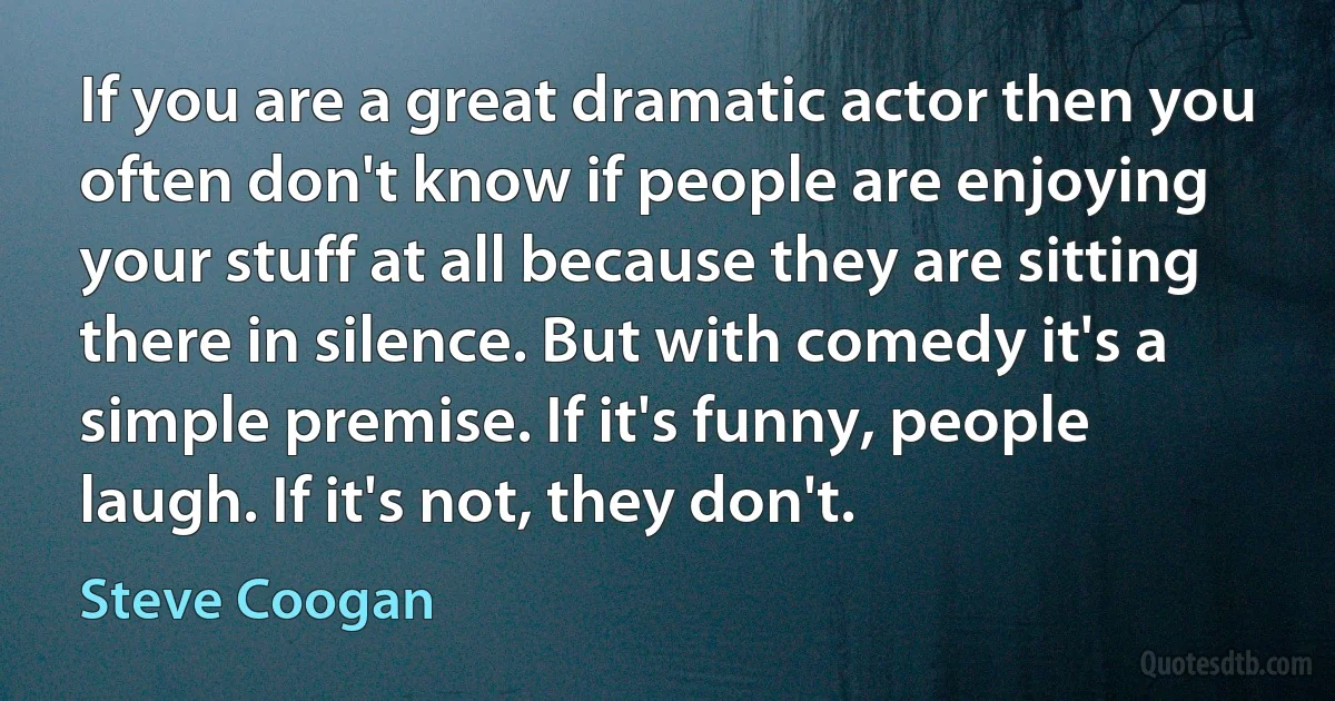 If you are a great dramatic actor then you often don't know if people are enjoying your stuff at all because they are sitting there in silence. But with comedy it's a simple premise. If it's funny, people laugh. If it's not, they don't. (Steve Coogan)