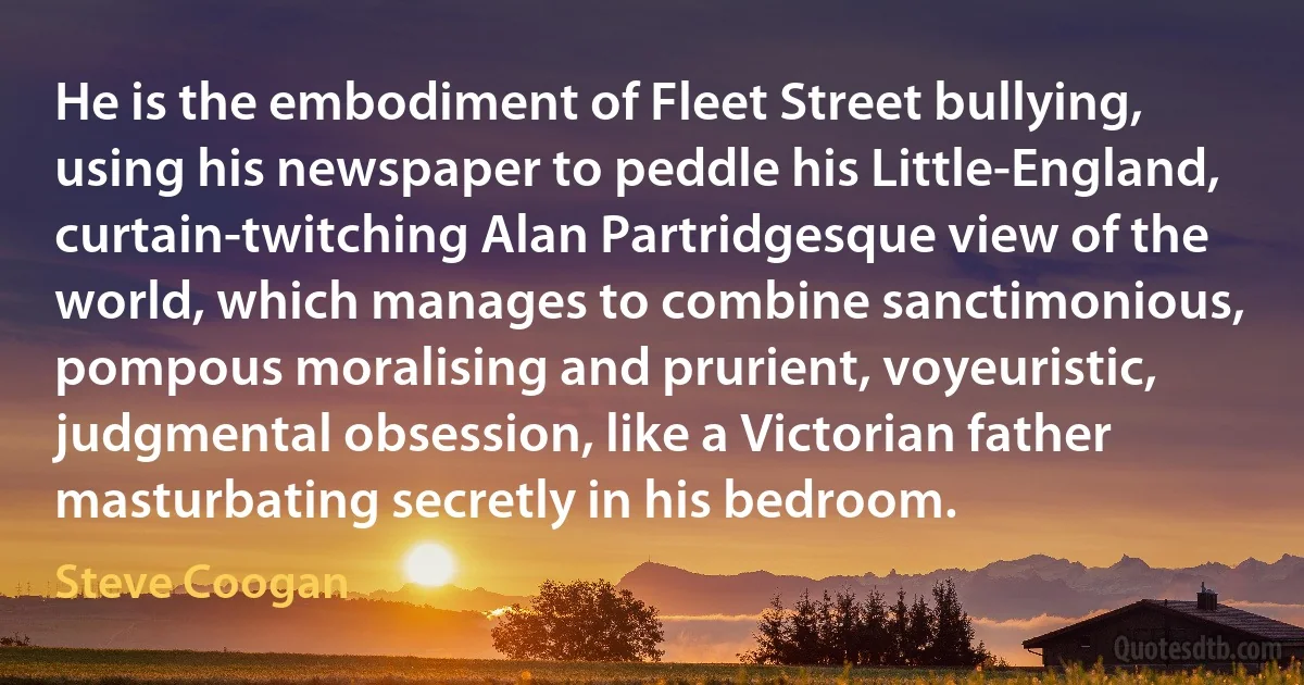 He is the embodiment of Fleet Street bullying, using his newspaper to peddle his Little-England, curtain-twitching Alan Partridgesque view of the world, which manages to combine sanctimonious, pompous moralising and prurient, voyeuristic, judgmental obsession, like a Victorian father masturbating secretly in his bedroom. (Steve Coogan)