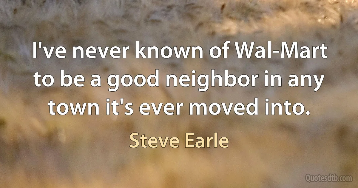 I've never known of Wal-Mart to be a good neighbor in any town it's ever moved into. (Steve Earle)