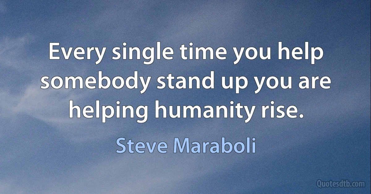 Every single time you help somebody stand up you are helping humanity rise. (Steve Maraboli)