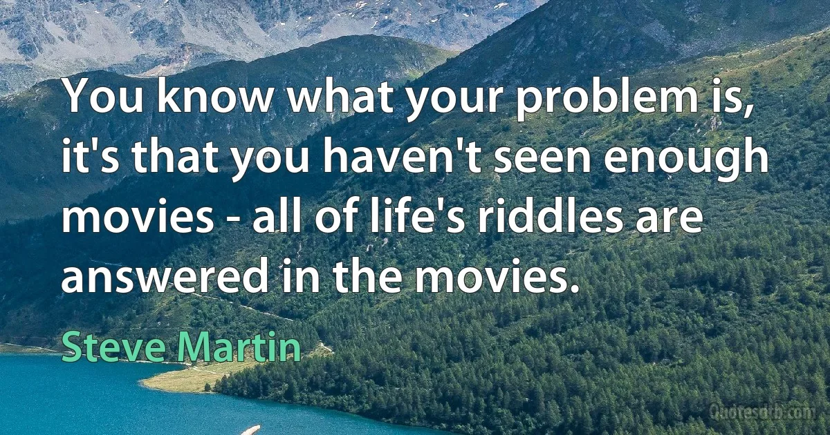 You know what your problem is, it's that you haven't seen enough movies - all of life's riddles are answered in the movies. (Steve Martin)