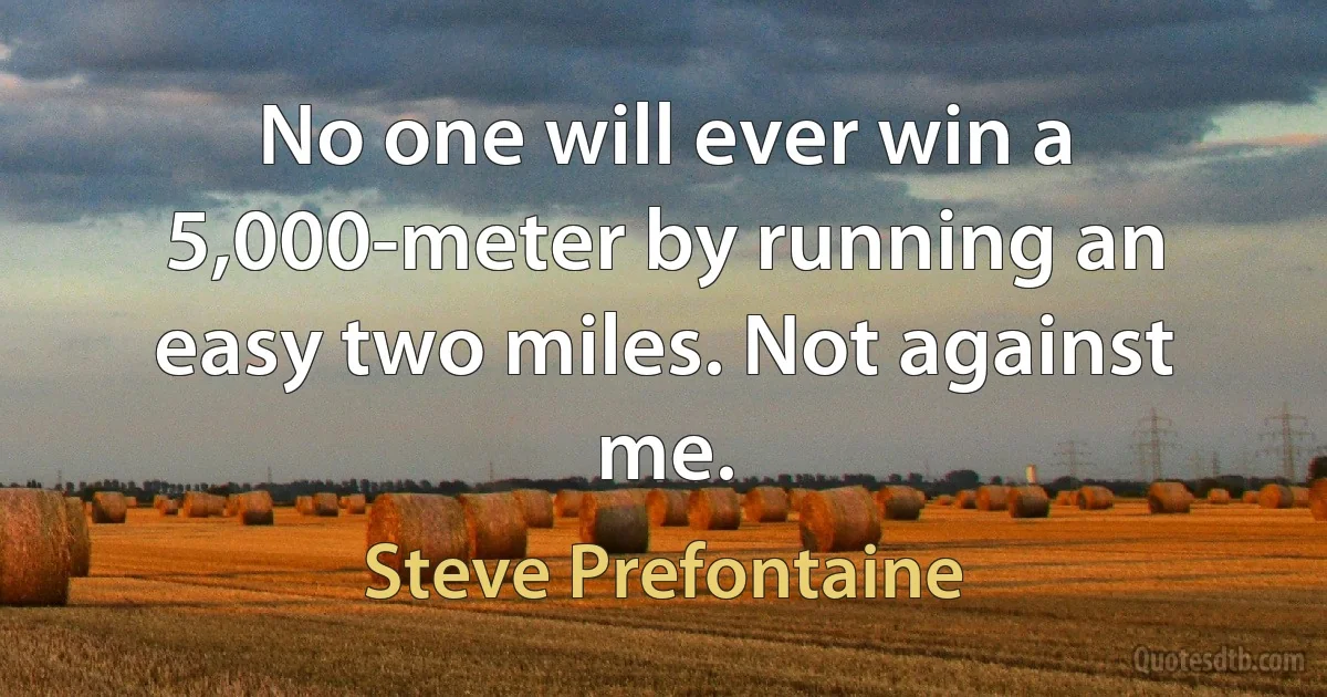 No one will ever win a 5,000-meter by running an easy two miles. Not against me. (Steve Prefontaine)