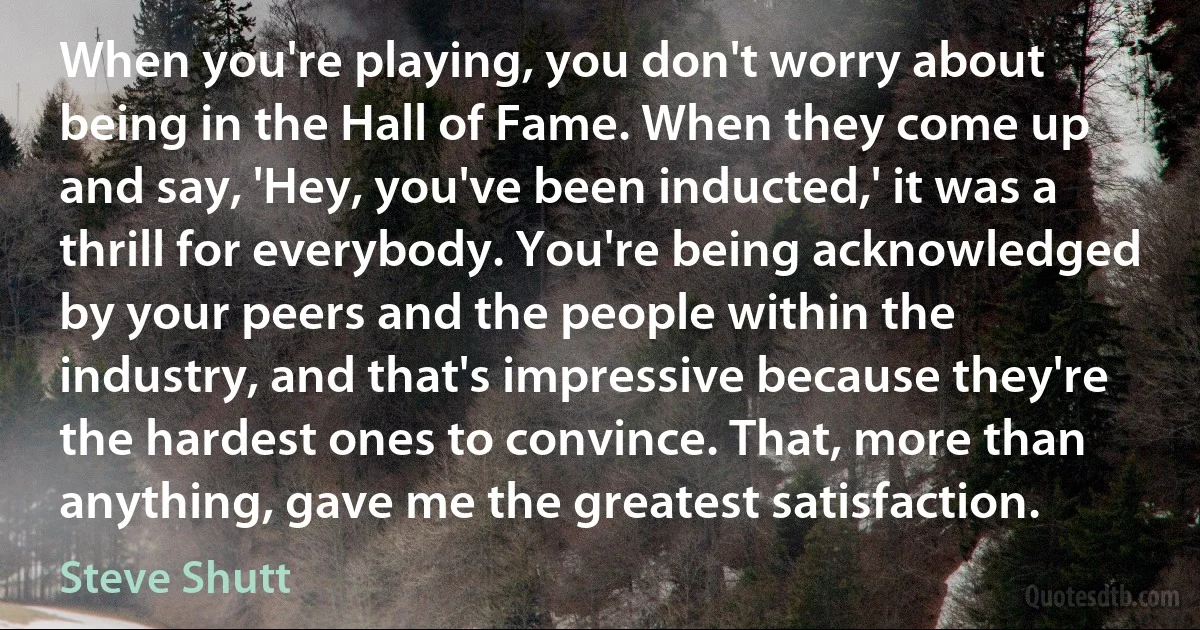 When you're playing, you don't worry about being in the Hall of Fame. When they come up and say, 'Hey, you've been inducted,' it was a thrill for everybody. You're being acknowledged by your peers and the people within the industry, and that's impressive because they're the hardest ones to convince. That, more than anything, gave me the greatest satisfaction. (Steve Shutt)